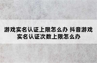 游戏实名认证上限怎么办 抖音游戏实名认证次数上限怎么办